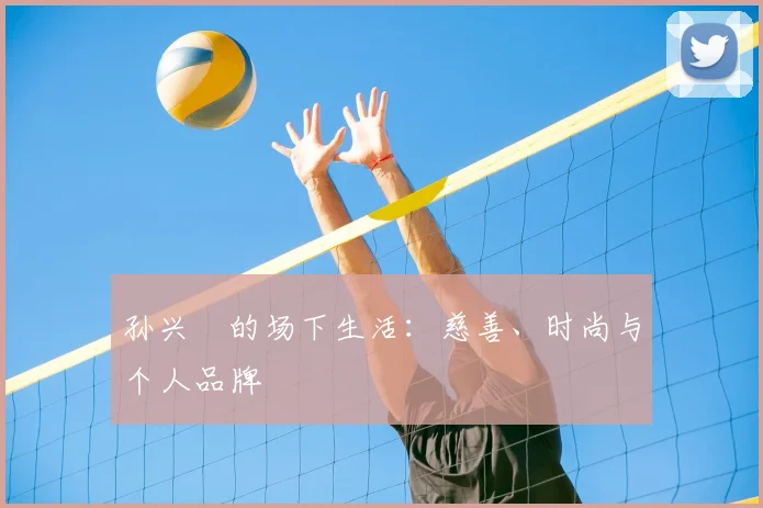 孙兴慜的场下生活：慈善、时尚与个人品牌