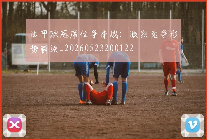 法甲欧冠席位争夺战：激烈竞争形势解读_20260523200122