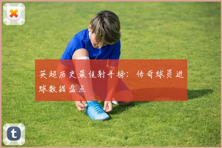 英超历史最佳射手榜：传奇球员进球数据盘点