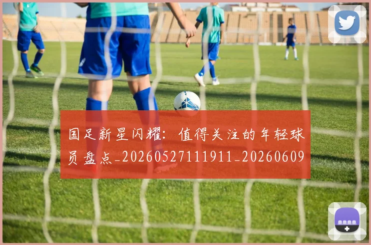 国足新星闪耀:值得关注的年轻球员盘点_20260527111911_20260609132725