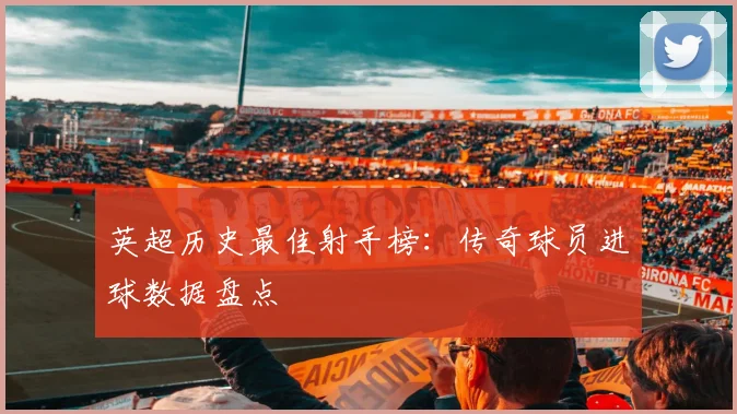 英超历史最佳射手榜：传奇球员进球数据盘点